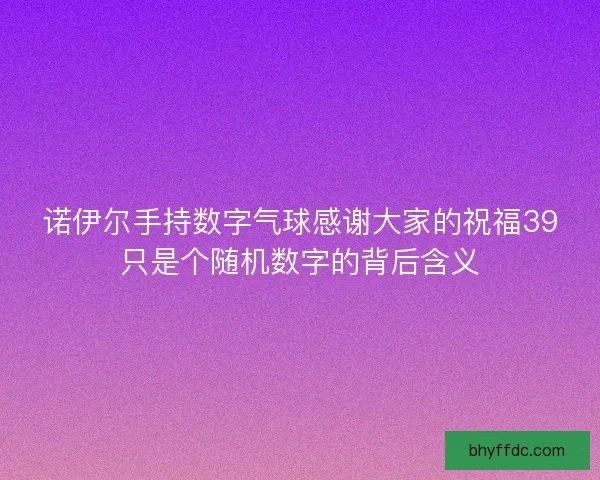 诺伊尔手持数字气球感谢大家的祝福39只是个随机数字的背后含义