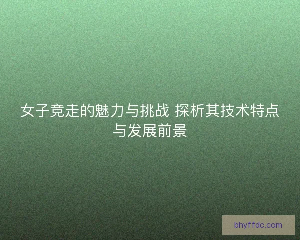 女子竞走的魅力与挑战 探析其技术特点与发展前景