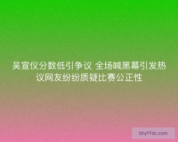 吴宣仪分数低引争议 全场喊黑幕引发热议网友纷纷质疑比赛公正性