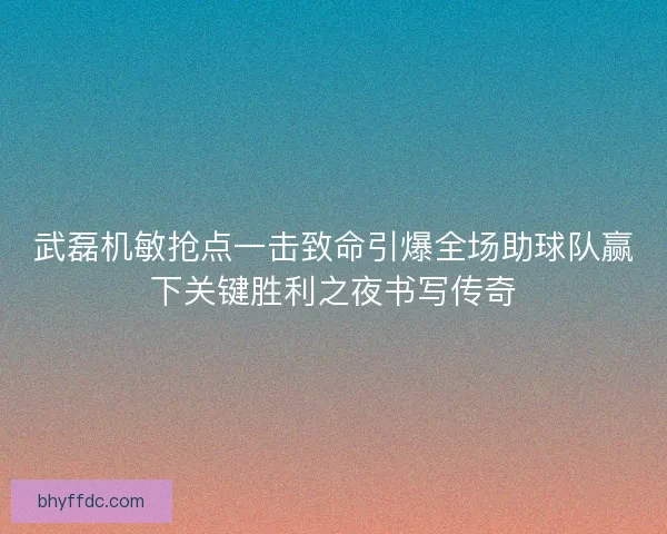 武磊机敏抢点一击致命引爆全场助球队赢下关键胜利之夜书写传奇