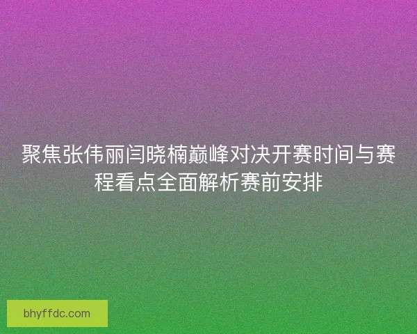 聚焦张伟丽闫晓楠巅峰对决开赛时间与赛程看点全面解析赛前安排