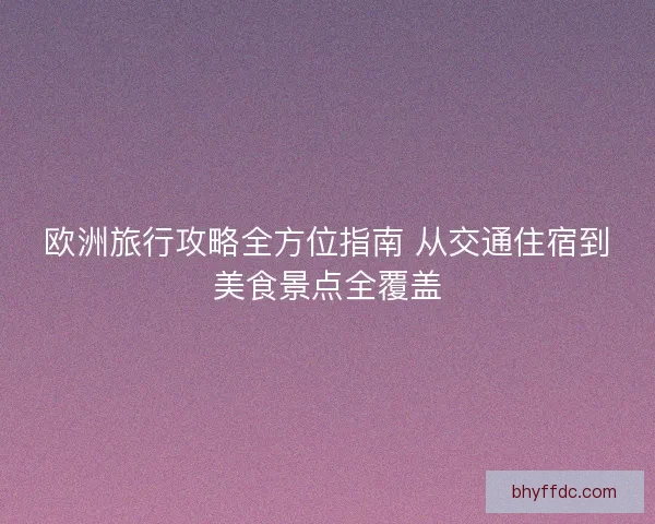 欧洲旅行攻略全方位指南 从交通住宿到美食景点全覆盖