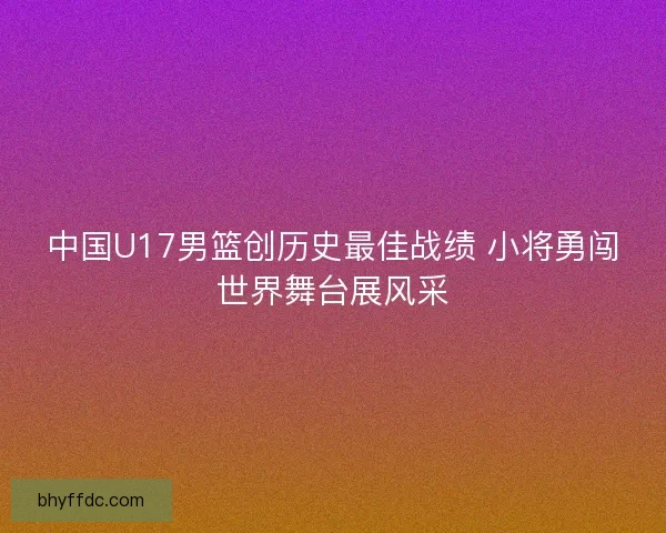 中国U17男篮创历史最佳战绩 小将勇闯世界舞台展风采