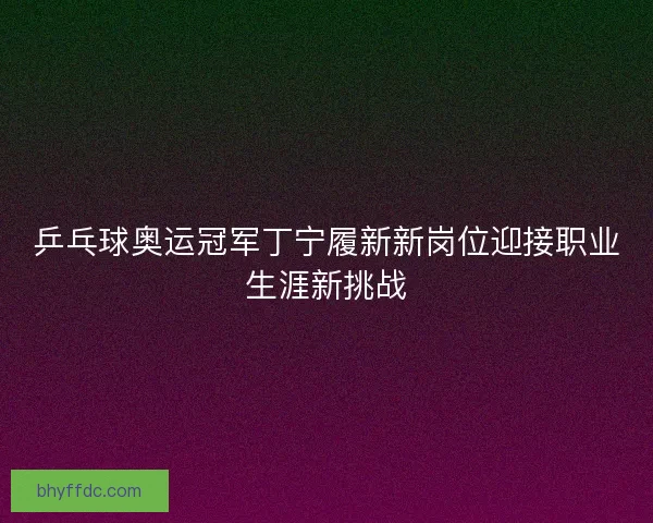 乒乓球奥运冠军丁宁履新新岗位迎接职业生涯新挑战