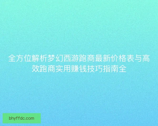 全方位解析梦幻西游跑商最新价格表与高效跑商实用赚钱技巧指南全