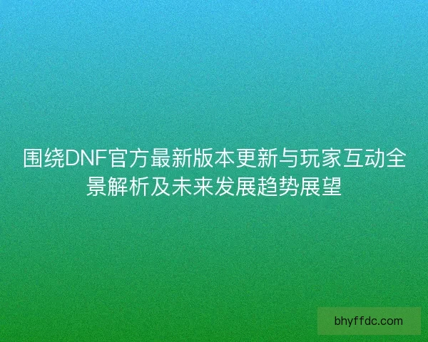 围绕DNF官方最新版本更新与玩家互动全景解析及未来发展趋势展望