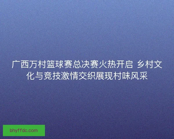 广西万村篮球赛总决赛火热开启 乡村文化与竞技激情交织展现村味风采
