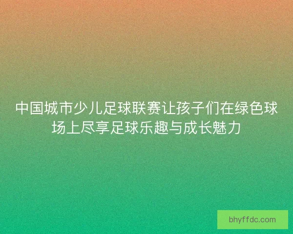中国城市少儿足球联赛让孩子们在绿色球场上尽享足球乐趣与成长魅力