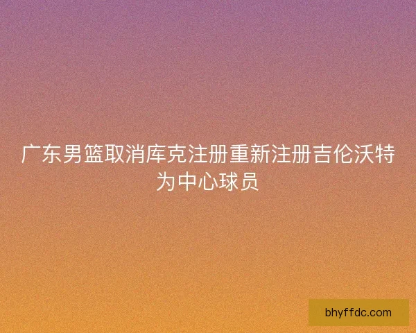 广东男篮取消库克注册重新注册吉伦沃特为中心球员