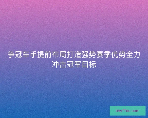 争冠车手提前布局打造强势赛季优势全力冲击冠军目标