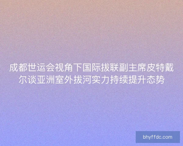 成都世运会视角下国际拔联副主席皮特戴尔谈亚洲室外拔河实力持续提升态势