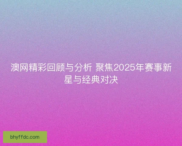 澳网精彩回顾与分析 聚焦2025年赛事新星与经典对决