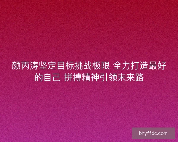 颜丙涛坚定目标挑战极限 全力打造最好的自己 拼搏精神引领未来路