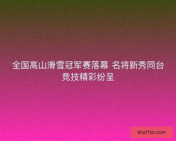 全国高山滑雪冠军赛落幕 名将新秀同台竞技精彩纷呈
