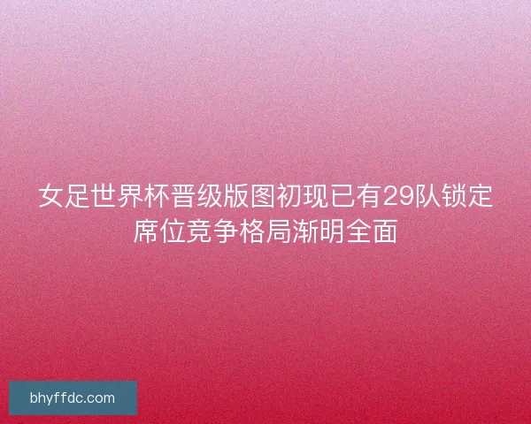 女足世界杯晋级版图初现已有29队锁定席位竞争格局渐明全面