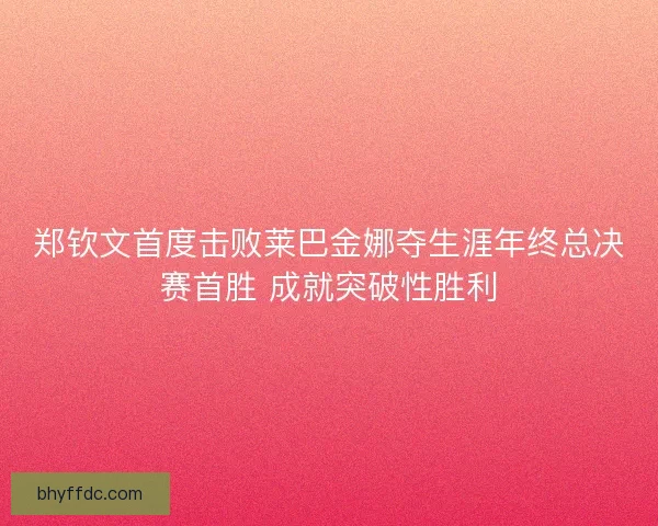 郑钦文首度击败莱巴金娜夺生涯年终总决赛首胜 成就突破性胜利