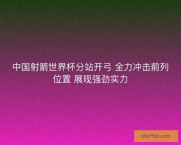 中国射箭世界杯分站开弓 全力冲击前列位置 展现强劲实力 中国射箭世界杯分站开弓 全力冲击前列位置 展现强劲实力