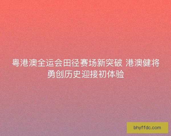 粤港澳全运会田径赛场新突破 港澳健将勇创历史迎接初体验 粤港澳全运会田径赛场新突破 港澳健将勇创历史迎接初体验
