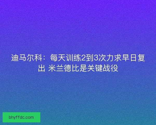 迪马尔科：每天训练2到3次力求早日复出 米兰德比是关键战役