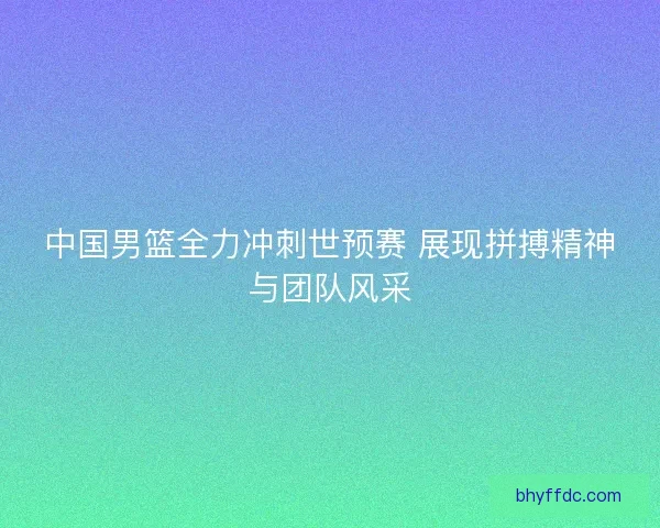 中国男篮全力冲刺世预赛 展现拼搏精神与团队风采
