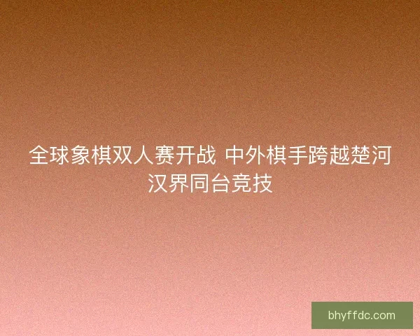 全球象棋双人赛开战 中外棋手跨越楚河汉界同台竞技 全球象棋双人赛开战 中外棋手跨越楚河汉界同台竞技