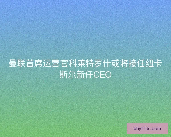 曼联首席运营官科莱特罗什或将接任纽卡斯尔新任CEO
