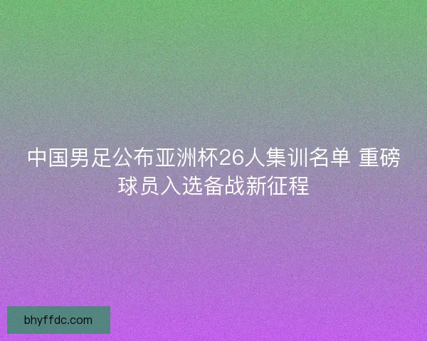 中国男足公布亚洲杯26人集训名单 重磅球员入选备战新征程 中国男足公布亚洲杯26人集训名单 重磅球员入选备战新征程