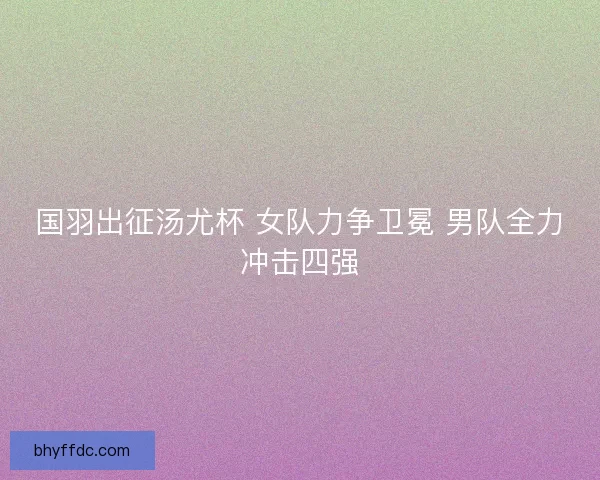 国羽出征汤尤杯 女队力争卫冕 男队全力冲击四强