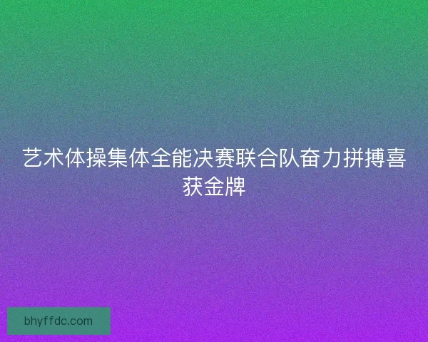 艺术体操集体全能决赛联合队奋力拼搏喜获金牌