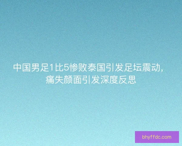 中国男足1比5惨败泰国引发足坛震动，痛失颜面引发深度反思
