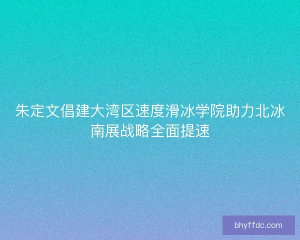 朱定文倡建大湾区速度滑冰学院助力北冰南展战略全面提速