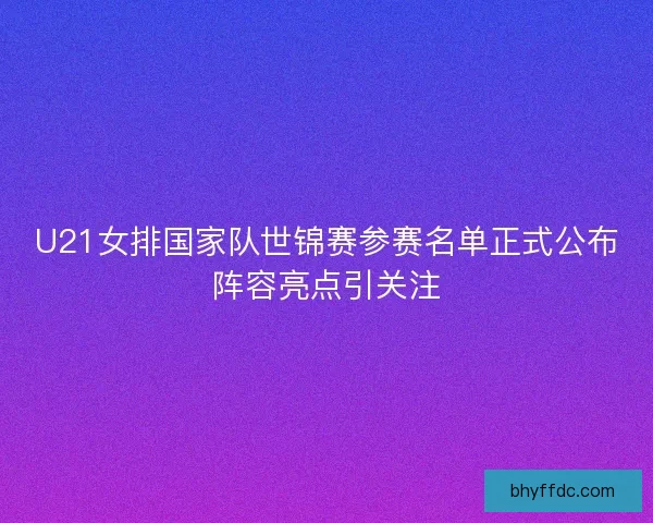 U21女排国家队世锦赛参赛名单正式公布阵容亮点引关注