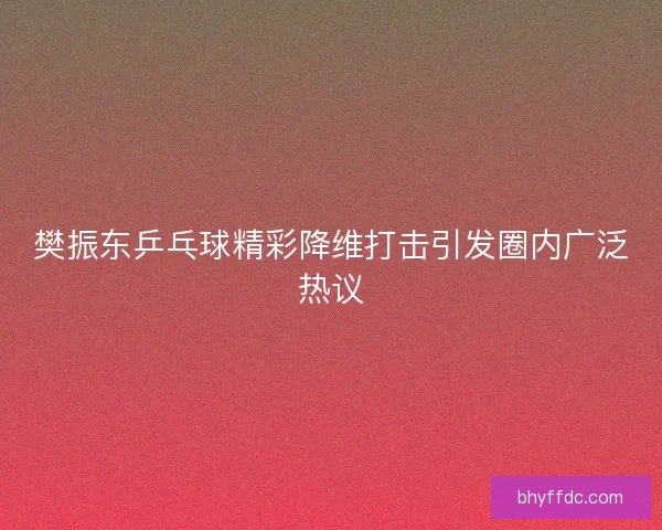 樊振东乒乓球精彩降维打击引发圈内广泛热议 樊振东乒乓球精彩降维打击引发圈内广泛热议