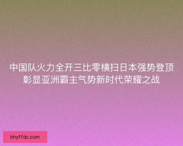 中国队火力全开三比零横扫日本强势登顶彰显亚洲霸主气势新时代荣耀之战 中国队火力全开三比零横扫日本强势登顶彰显亚洲霸主气势新时代荣耀之战